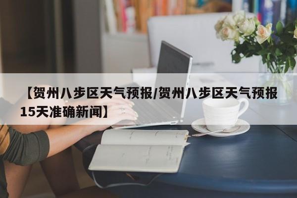 【贺州八步区天气预报／贺州八步区天气预报15天准确新闻】