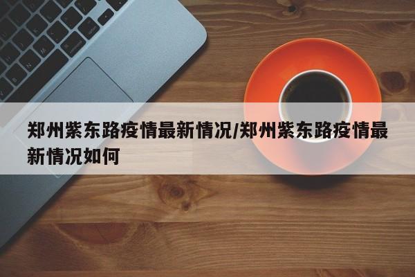 郑州紫东路疫情最新情况／郑州紫东路疫情最新情况如何