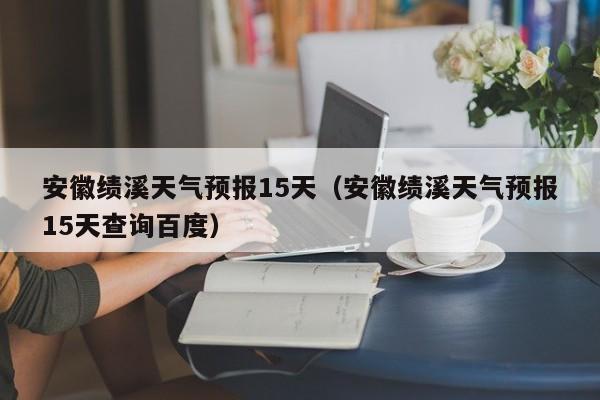 安徽绩溪天气预报15天（安徽绩溪天气预报15天查询百度）