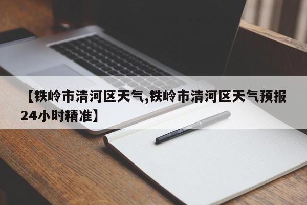 【铁岭市清河区天气,铁岭市清河区天气预报24小时精准】