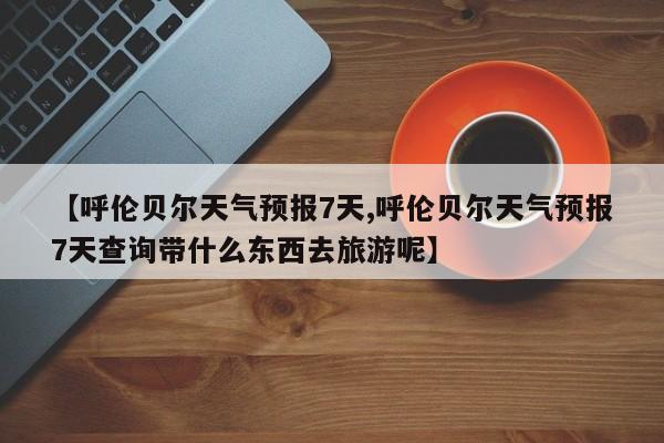 【呼伦贝尔天气预报7天,呼伦贝尔天气预报7天查询带什么东西去旅游呢】