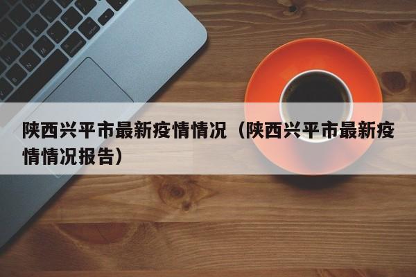 陕西兴平市最新疫情情况（陕西兴平市最新疫情情况报告）