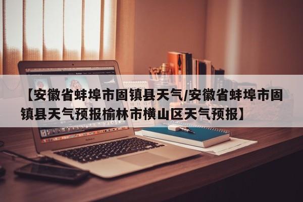 【安徽省蚌埠市固镇县天气／安徽省蚌埠市固镇县天气预报榆林市横山区天气预报】