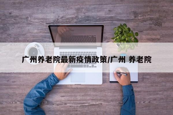 广州养老院最新疫情政策／广州 养老院