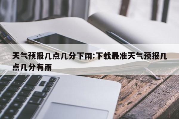 天气预报几点几分下雨：下载最准天气预报几点几分有雨