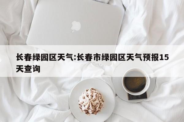 长春绿园区天气：长春市绿园区天气预报15天查询