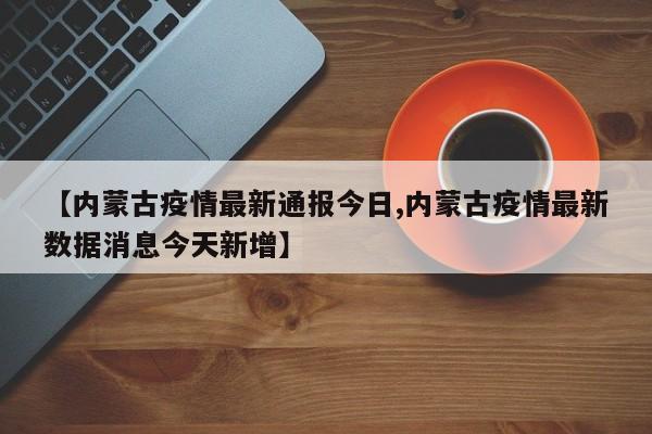 【内蒙古疫情最新通报今日,内蒙古疫情最新数据消息今天新增】