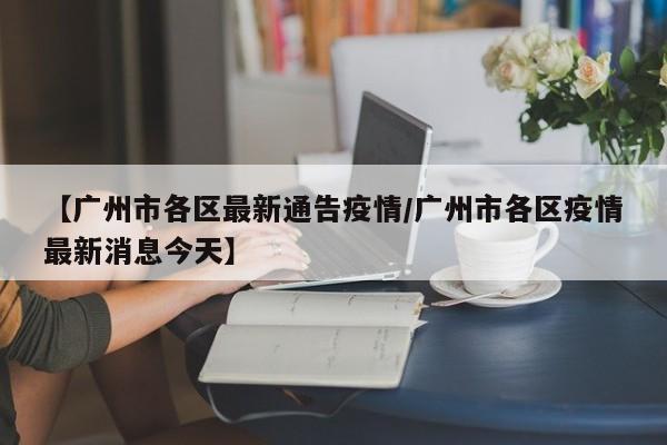 【广州市各区最新通告疫情／广州市各区疫情最新消息今天】