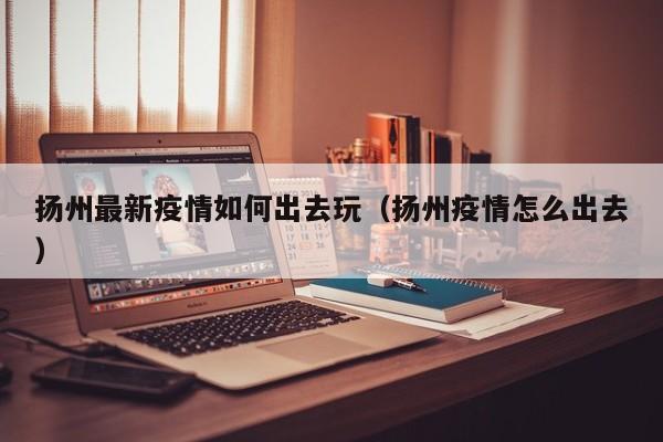 扬州最新疫情如何出去玩（扬州疫情怎么出去）