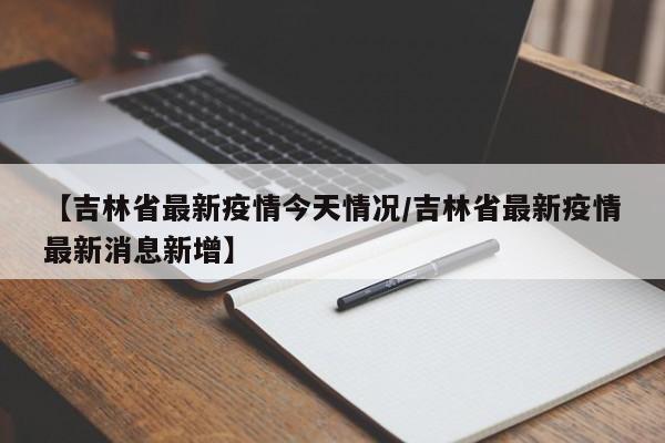 【吉林省最新疫情今天情况／吉林省最新疫情最新消息新增】