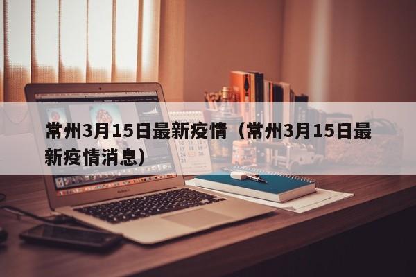 常州3月15日最新疫情（常州3月15日最新疫情消息）