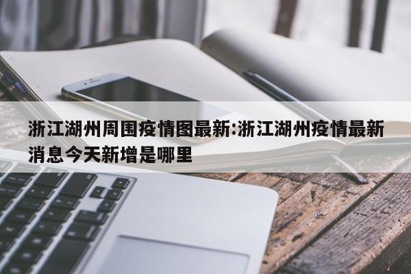 浙江湖州周围疫情图最新：浙江湖州疫情最新消息今天新增是哪里