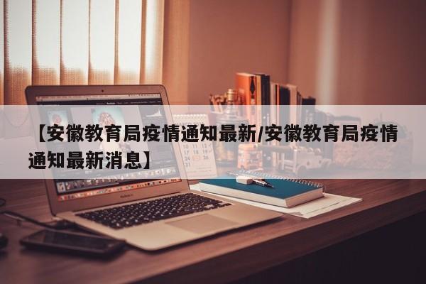 【安徽教育局疫情通知最新／安徽教育局疫情通知最新消息】