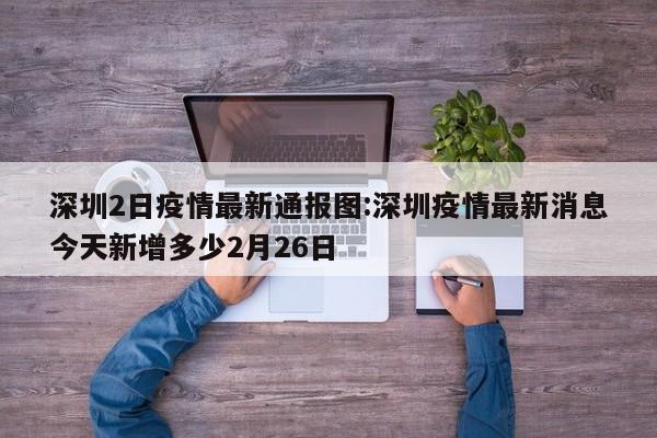 深圳2日疫情最新通报图：深圳疫情最新消息今天新增多少2月26日