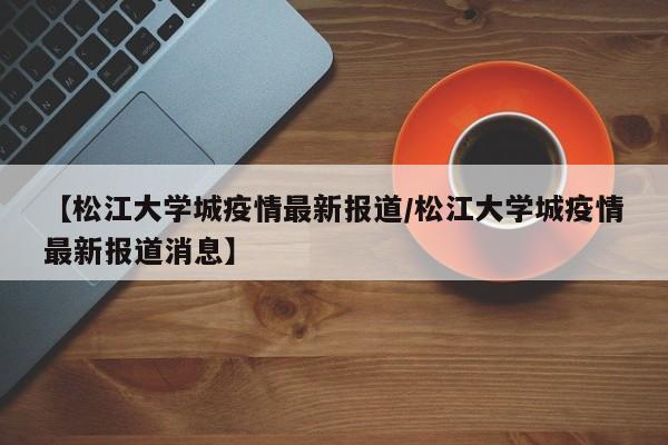 【松江大学城疫情最新报道／松江大学城疫情最新报道消息】