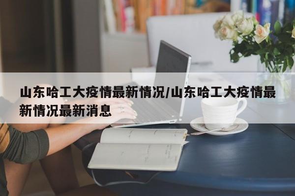 山东哈工大疫情最新情况／山东哈工大疫情最新情况最新消息
