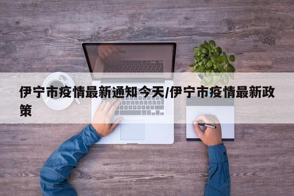 伊宁市疫情最新通知今天／伊宁市疫情最新政策