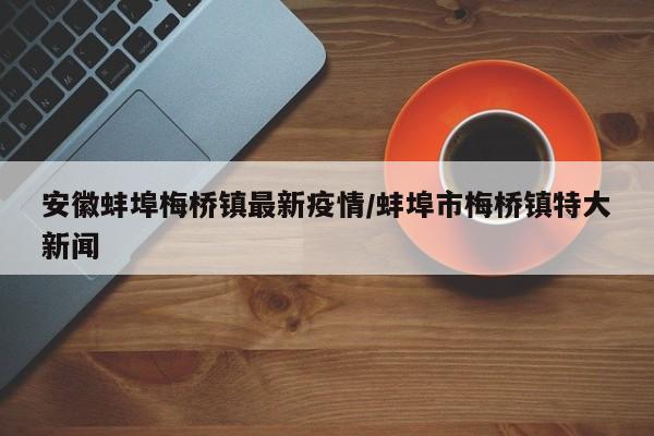 安徽蚌埠梅桥镇最新疫情／蚌埠市梅桥镇特大新闻