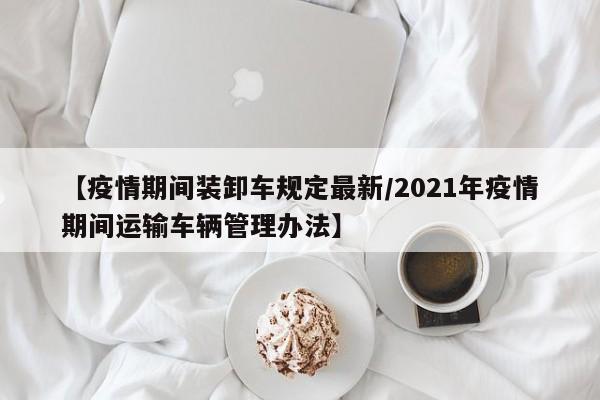 【疫情期间装卸车规定最新／2021年疫情期间运输车辆管理办法】