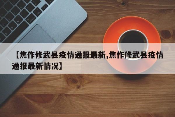 【焦作修武县疫情通报最新,焦作修武县疫情通报最新情况】