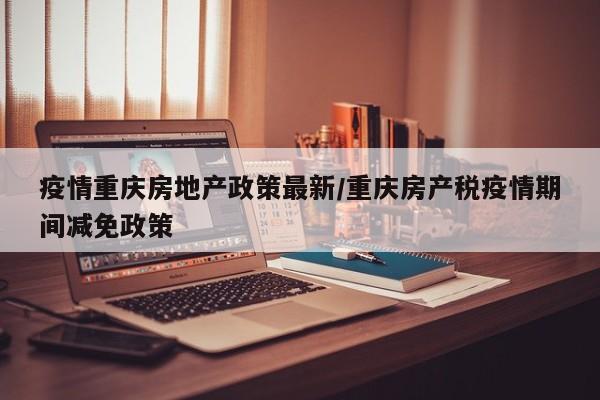 疫情重庆房地产政策最新／重庆房产税疫情期间减免政策