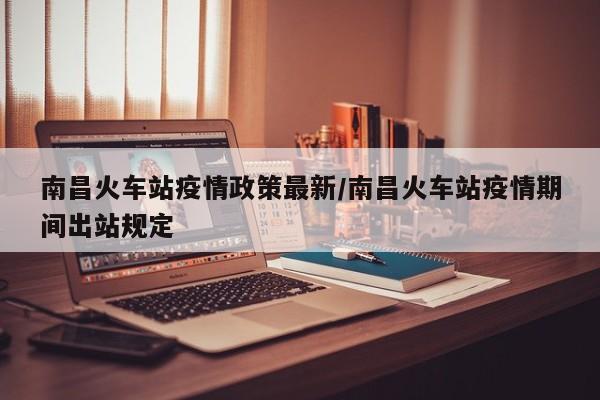 南昌火车站疫情政策最新／南昌火车站疫情期间出站规定